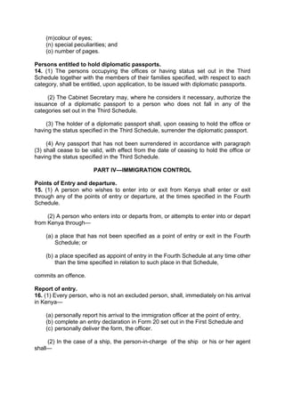 (m)colour of eyes;
(n) special peculiarities; and
(o) number of pages.
Persons entitled to hold diplomatic passports.
14. (1) The persons occupying the offices or having status set out in the Third
Schedule together with the members of their families specified, with respect to each
category, shall be entitled, upon application, to be issued with diplomatic passports.
(2) The Cabinet Secretary may, where he considers it necessary, authorize the
issuance of a diplomatic passport to a person who does not fall in any of the
categories set out in the Third Schedule.
(3) The holder of a diplomatic passport shall, upon ceasing to hold the office or
having the status specified in the Third Schedule, surrender the diplomatic passport.
(4) Any passport that has not been surrendered in accordance with paragraph
(3) shall cease to be valid, with effect from the date of ceasing to hold the office or
having the status specified in the Third Schedule.
PART IV—IMMIGRATION CONTROL
Points of Entry and departure.
15. (1) A person who wishes to enter into or exit from Kenya shall enter or exit
through any of the points of entry or departure, at the times specified in the Fourth
Schedule.
(2) A person who enters into or departs from, or attempts to enter into or depart
from Kenya through—
(a) a place that has not been specified as a point of entry or exit in the Fourth
Schedule; or
(b) a place specified as appoint of entry in the Fourth Schedule at any time other
than the time specified in relation to such place in that Schedule,
commits an offence.
Report of entry.
16. (1) Every person, who is not an excluded person, shall, immediately on his arrival
in Kenya—
(a) personally report his arrival to the immigration officer at the point of entry,
(b) complete an entry declaration in Form 20 set out in the First Schedule and
(c) personally deliver the form, the officer.
(2) In the case of a ship, the person-in-charge of the ship or his or her agent
shall—
 