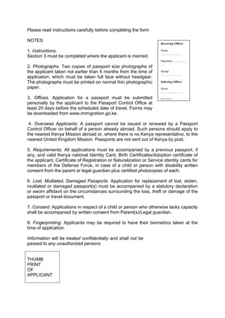 Please read instructions carefully before completing the form
NOTES
1. Instructions.
Section 3 must be completed where the applicant is married.
2. Photographs. Two copies of passport size photographs of
the applicant taken not earlier than 6 months from the time of
application, which must be taken full face without headgear.
The photographs must be printed on normal thin photographic
paper.
3. Offices. Application for a passport must be submitted
personally by the applicant to the Passport Control Office at
least 20 days before the scheduled date of travel. Forms may
be downloaded from www.immigration.go.ke.
4. Overseas Applicants: A passport cannot be issued or renewed by a Passport
Control Officer on behalf of a person already abroad. Such persons should apply to
the nearest Kenya Mission abroad or, where there is no Kenya representative, to the
nearest United Kingdom Mission. Passports are not sent out of Kenya by post.
5. Requirements. All applications must be accompanied by a previous passport, if
any, and valid Kenya national Identity Card, Birth Certificates/Adoption certificate of
the applicant, Certificate of Registration or Naturalization or Service identity cards for
members of the Defense Force, in case of a child or person with disability written
consent from the parent or legal guardian plus certified photocopies of each.
6. Lost, Mutilated, Damaged Passports. Application for replacement of lost, stolen,
mutilated or damaged passport(s) must be accompanied by a statutory declaration
or sworn affidavit on the circumstances surrounding the loss, theft or damage of the
passport or travel document.
7. Consent: Applications in respect of a child or person who otherwise lacks capacity
shall be accompanied by written consent from Parent(s)/Legal guardian.
8. Fingerprinting: Applicants may be required to have their biometrics taken at the
time of application.
Information will be treated confidentially and shall not be
passed to any unauthorized persons.
THUMB
PRINT
OF
APPLICANT
Receiving Officer
Name
…………………
Signature.…......……
….
Stamp
…………………
Indexing Officer
Name
………….....……
Signature
 