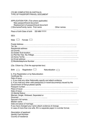 (TO BE COMPLETED IN CAPITALS)
TYPE OF PASSPORT/TRAVEL DOCUMENT
..................………………………………………………………………………….
APPLICATION FOR: (Tick where applicable)
New passport/travel document
Replacement of passport/travel document
(1)Surname/Family name First name Other names
……………………………………………………………………………………………
Place of birth Date of birth DD MM YYYY
SEX:
Male Female
Postal Address ……………………………………………………………………………
Tel. No. …………………………………………………………………………………...
Residential address:
(a) County………………………………………………………………................………..
(b) Estate /Sub-location…………………………………………………………………..
(c) Plot No/ Hse. No./Village……………………………………………………………..
(d) Home Tel No . ……………………………………………………...............................
(e) Email address ………………………………………………………..……………….
(f) Mobile/telephone Number ……………………………………………………………
(2)a. Citizen by: (Tick the appropriate box)
Birth Registration Naturalization
b. If by Registration or by Naturalization
Certificate No. ……………………………………………………………………………
Date of issue ……………………………………………………………………………….
c. If you hold any other Nationality specify and attach evidence
d. If you hold any other valid passport(s) or travel document(s) issued by the
Government of Kenya please specify
Passport number…………………………………………………………………………….
Place of issue……………………………………………………… ……………………...
Date of issue……………………………………………………….. ……………………..
(3) Marital Status:…………………………………………………………………………
Married, Single, Widowed, Separated or
Divorced…………………………………..........
Spouse’s full names………………………………...………………………..……………..
Maiden name……………………………………….……………………………………..
Date and place of marriage………………………………………………………………..
If you have changed your name attach evidence of change.
In case of more than one wife, fill in a separate paper in a similar format.
Description of applicant
Identity Card Number
Country of residence
 