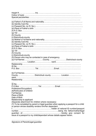 Height ft . … … …………... Ins. ……………………………………………………...
Colour of eyes ……………………………………………………………………………
Special peculiarities:………………………………………………………………………
……………………………………………...……………………………………………..
(a) Father’s Full Name and nationality…….……………………………………………..
(b) Identity Card No. ………….……………………………………………………………
(c) Passport No. (or R. No.)….…………………………………………………………….
(e) Place of Father’s birth: ……………………………………………………………….
(f) P.O. Box ……………………………………………………………………………….
(g) Tel ……………………………………………………………………………………
(h) County
(i) District/sub-county
(a) Mother’s Full Name and nationality………………………...………………………..
(b) Identity Card No. ………….…………………………………………………………..
(c) Passport No. (or R. No.)….……………………………………………………………
(e) Place of Father’s birth: ………………………………................……………………..
(f) P.O. Box ……………………………………………………………………………….
(g) Tel ……………………………………………………………………………………
(h) County
(i) District/sub-county
(5) Person who may be contacted in case of emergency
(a) Full Names ……….....….......……County……….......…………District/sub county
…………………… Location………………….… ward……………………………….
Relationship….……………………………………………………………………………
ID No.………………………………………………..…………………………………….
P.O. Box ……………………Tel…………………….Email……….……………………
(b) Full Names……………………………………………………………………………
County…. ……………….…District/sub county …………… Location……...…………
ward……………………………………………………………………..…………………
Relationship……………......................................................................…………………
…
ID No.………………………………………………………………………………………
P.O Box ………………………...Tel………….………Email……………..........................
Profession/Occupation}
(6)Particulars of children
Full Names
Place of Birth
Date of Birth
Relationship to applicant
(Separate attachment for children where necessary)
(7) To be completed by parent or legal guardian when applying a passport for a child
or person whose disability renders him/her dependant
I ……………………………………………………holder of national ID number/passport
number..…………...………………..……………….……..being the father/mother/legal
guardian of…………………………………………………….hereby give consent for
issue of a passport to my child/dependant whose details appear herein.
………………………………………
Signature of Parent/Legal guardian
 