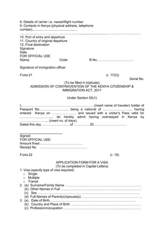 8. Details of carrier i.e. vessel/flight number
9. Contacts in Kenya (physical address, telephone
number).................................................
………………………………………………...............................…………………………
10. Port of entry and departure
11. Country of original departure
12. Final destination
Signature
Date
FOR OFFICIAL USE
Stamp Code R.No……………………………
Signature of immigration officer
FORM 21 (r. 17(5))
Serial No.
(To be filled in triplicate)
ADMISSION OF CONTRAVENTION OF THE KENYA CITIZENSHIP &
IMMIGRATION ACT, 2011
Under Section 55(1)
I,………………………….……………………………. (insert name of traveler) holder of
Passport No……………………... being a national of ……………………... having
entered Kenya on …………………. and issued with a visitor’s Pass valid for
………………………..., do hereby admit having overstayed in Kenya by
…………………….. (insert no. of days).
Dated this day ……………………. of ………….. 20…………………………
_______________________
Signed:
FOR OFFICIAL USE:
Amount fined…………………………………
Receipt No …………………………………….
FORM 22 (r. 18)
APPLICATION FORM FOR A VISA
(To be completed in Capital Letters)
1. Visa (specify type of visa required)
o Single
o Multiple
o Transit
2. (a) Surname/Family Name ……………………………………………………………
(b) Other Names in Full …….…………………………………………………………
(c) Sex …………………………………………………………………………….…..
(d) Full Names of Parent(s)/spouse(s) ……………………………………………….
3. (a) Date of Birth……………………………………………………………………
(b) Country and Place of Birth ….……………………………………………………
(c) Profession/occupation ………………………………………………….…………
 