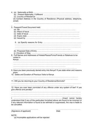 4. (a) Nationality at Birth…………………………………………………………..……
(b) Present Nationality, if different …………………………………………………
(c) Country of Residence ……………………………………………………………..
(d) Contact Address in the Country of Residence (Physical address, telephone,
email)
…………………………......................................................................................……
..
5. Passport/Travel Document held:
(a) No. ………………………………………………………………………….…
(b) Place of Issue ……………………………………………………………………..
(c) Date of Issue ………………………………………………………………………
(d) Expiry date …………………………………………………………………...……
(e) Issued by ………………………………………………………………...………..
6. (a) Specify reasons for Entry ……………………….……………………………
……………………………………………………………………………………………
……………………………………………………………………………………………
……………………………………………………………………………..
(b) Proposed Date of Entry ……………………………………………………………
(c ) Duration of Stay …………………………………………………………………
8. Full Names and Addresses of Hotels/Places/Firms/Friends or Relatives to be
visited in
Kenya………………………………………………………………………………………
………………………………………………………………………………………………
………………………………………………………………………………………………
…………………………………………………………………………
…………………………………………………………………………………………
9. Have you been previously denied entry into Kenya? If yes state when and reasons
given.
10. Dates and Duration of Previous Visits to Kenya
……………………………………………………………………………………..……
…………………………………………………………………………………..………
11. Will you be returning to your Country of Residence/Domicile?
……………………………………………………………………………….…………………
…………………………………………………………………………………….…
12. Have you ever been convicted of any offence under any system of law? If yes
give offence and penalty?
…………………………………………………………………………………………………
…………………………………………………………………………………………………
…………………………………………………………………………………………………
I, ……………………………………………………………………(Insert name) hereby
understand that if any of the particulars furnished above are found to be incorrect or
if any relevant information is found to be withheld or suppressed, the visa is liable to
be cancelled.
……………………………………. …………………………………
(Signature of applicant) Date
NOTE:
(a) Incomplete applications will be rejected
 