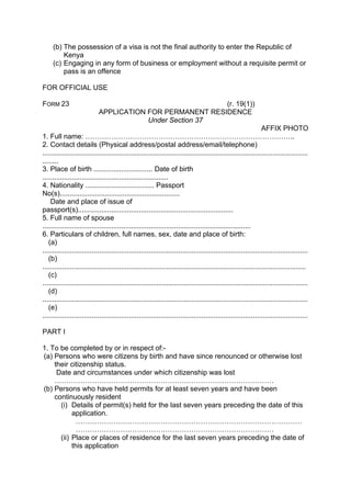 (b) The possession of a visa is not the final authority to enter the Republic of
Kenya
(c) Engaging in any form of business or employment without a requisite permit or
pass is an offence
FOR OFFICIAL USE
FORM 23 (r. 19(1))
APPLICATION FOR PERMANENT RESIDENCE
Under Section 37
AFFIX PHOTO
1. Full name: ……………………………………………………………………………..
2. Contact details (Physical address/postal address/email/telephone)
.......................................................................................................................................
........
3. Place of birth .............................. Date of birth
................................................................
4. Nationality ................................... Passport
No(s).............................................................
Date and place of issue of
passport(s)...............................................................................
5. Full name of spouse
..........................................................................................................
6. Particulars of children, full names, sex, date and place of birth:
(a)
.......................................................................................................................................
(b)
......................................................................................................................................
(c)
.......................................................................................................................................
(d)
.......................................................................................................................................
(e)
.......................................................................................................................................
PART I
1. To be completed by or in respect of:-
(a) Persons who were citizens by birth and have since renounced or otherwise lost
their citizenship status.
Date and circumstances under which citizenship was lost
…………………………………………………………………………………
(b) Persons who have held permits for at least seven years and have been
continuously resident
(i) Details of permit(s) held for the last seven years preceding the date of this
application.
……………………………………………………………………………………
…………………………………………………………………………
(ii) Place or places of residence for the last seven years preceding the date of
this application
 