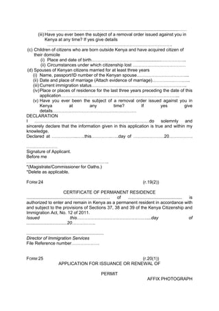 ………………………………………….................................................……
(iii) Have you ever been the subject of a removal order issued against you in
Kenya at any time? If yes give details
………………………………………………………………………….
(c) Children of citizens who are born outside Kenya and have acquired citizen of
their domicile
(i) Place and date of birth………………………….....................……………..
(ii) Circumstances under which citizenship lost ………………………………
(d) Spouses of Kenyan citizens married for at least three years
(i) Name, passport/ID number of the Kenyan spouse……………………………...
(ii) Date and place of marriage (Attach evidence of marriage)……………………..
(iii) Current immigration status………………………………………………………..
(iv)Place or places of residence for the last three years preceding the date of this
application……………………………………………………………………...
(v) Have you ever been the subject of a removal order issued against you in
Kenya at any time? If yes give
details…………………………………………………
DECLARATION
I ……………………………………………………………………do solemnly and
sincerely declare that the information given in this application is true and within my
knowledge.
Declared at ……………...…..this…………..…..day of …………………20…………….
…………………
Signature of Applicant.
Before me
………………………………………………..
*(Magistrate/Commissioner for Oaths.)
*Delete as applicable.
FORM 24 (r.19(2))
CERTIFICATE OF PERMANENT RESIDENCE
.................................................................... of ............................................ is
authorized to enter and remain in Kenya as a permanent resident in accordance with
and subject to the provisions of Sections 37, 38 and 39 of the Kenya Citizenship and
Immigration Act, No. 12 of 2011.
Issued this…………………………………………...day of
.................................20…………….
...............................................................
Director of Immigration Services
File Reference number……………….
FORM 25 (r.20(1))
APPLICATION FOR ISSUANCE OR RENEWAL OF
PERMIT
AFFIX PHOTOGRAPH
 