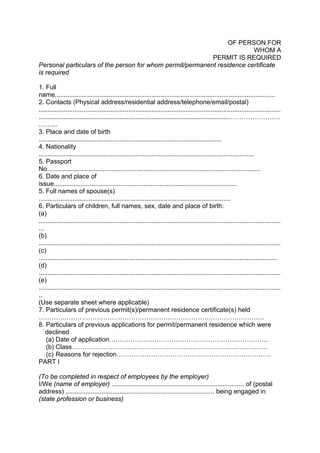 OF PERSON FOR
WHOM A
PERMIT IS REQUIRED
Personal particulars of the person for whom permit/permanent residence certificate
is required
1. Full
name...........................................................................................................................
2. Contacts (Physical address/residential address/telephone/email/postal)
.......................................................................................................................................
..........................................................................................................……………………
……...
3. Place and date of birth
......................................................................................................
4. Nationality
........................................................................................................................
5. Passport
No.......................................................................................................................
6. Date and place of
issue......................................................................................................
5. Full names of spouse(s)
...........................................................................................................
6. Particulars of children, full names, sex, date and place of birth:
(a)
.......................................................................................................................................
...
(b)
.......................................................................................................................................
(c)
.....................................................................................................................................
(d)
.......................................................................................................................................
(e)
.......................................................................................................................................
..
(Use separate sheet where applicable)
7. Particulars of previous permit(s)/permanent residence certificate(s) held
……………………………………………………………………………………………
8. Particulars of previous applications for permit/permanent residence which were
declined
(a) Date of application………………………………………………………………..
(b) Class……………………………………………………………………………….
(c) Reasons for rejection………………………………………………………………
PART I
(To be completed in respect of employees by the employer)
I/We (name of employer) .......................................................................... of (postal
address) ................................................................................... being engaged in
(state profession or business)
 