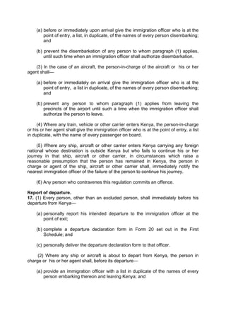 (a) before or immediately upon arrival give the immigration officer who is at the
point of entry, a list, in duplicate, of the names of every person disembarking;
and
(b) prevent the disembarkation of any person to whom paragraph (1) applies,
until such time when an immigration officer shall authorize disembarkation.
(3) In the case of an aircraft, the person-in-charge of the aircraft or his or her
agent shall—
(a) before or immediately on arrival give the immigration officer who is at the
point of entry, a list in duplicate, of the names of every person disembarking;
and
(b) prevent any person to whom paragraph (1) applies from leaving the
precincts of the airport until such a time when the immigration officer shall
authorize the person to leave.
(4) Where any train, vehicle or other carrier enters Kenya, the person-in-charge
or his or her agent shall give the immigration officer who is at the point of entry, a list
in duplicate, with the name of every passenger on board.
(5) Where any ship, aircraft or other carrier enters Kenya carrying any foreign
national whose destination is outside Kenya but who fails to continue his or her
journey in that ship, aircraft or other carrier, in circumstances which raise a
reasonable presumption that the person has remained in Kenya, the person in
charge or agent of the ship, aircraft or other carrier shall, immediately notify the
nearest immigration officer of the failure of the person to continue his journey.
(6) Any person who contravenes this regulation commits an offence.
Report of departure.
17. (1) Every person, other than an excluded person, shall immediately before his
departure from Kenya—
(a) personally report his intended departure to the immigration officer at the
point of exit;
(b) complete a departure declaration form in Form 20 set out in the First
Schedule; and
(c) personally deliver the departure declaration form to that officer.
(2) Where any ship or aircraft is about to depart from Kenya, the person in
charge or his or her agent shall, before its departure—
(a) provide an immigration officer with a list in duplicate of the names of every
person embarking thereon and leaving Kenya; and
 