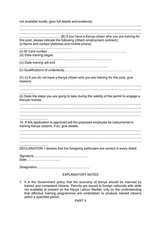not available locally (give full details and evidence)
.......................................................................................................................................
.......................................................................................................................................
.......................................................................................................................................
............................................. (B) If you have a Kenya citizen who you are training for
this post, please indicate the following (Attach employment contract):
(i) Name and contact (Address and mobile phone)
..........................................................
(ii) ID Card number ……………………………………………………………….
(iii) Date training began
.......................................................................................................
(iv) Date training will end
..................................................................................................
(v) Qualifications of understudy……………………………………………………...
(C) (i) If you do not have a Kenya citizen who you are training for this post, give
reasons:
.......................................................................................................................................
.......................................................................................................................................
................
(ii) State the steps you are going to take during the validity of the permit to engage a
Kenyan trainee:
.......................................................................................................................................
.......................................................................................................................................
.......................................................................................................................................
.......................................................................................................................................
................................
15. If this application is approved will the proposed employee be instrumental in
training Kenya citizens, if so, give details.
.......................................................................................................................................
.......................................................................................................................................
.......................................................................................................................................
.......................................................................................................................................
................................
DECLARATION: I declare that the foregoing particulars are correct in every detail.
Signature.............................................................
Date......................................
Designation...........................................................
EXPLANATORY NOTES
1. It is the Government policy that the economy of Kenya should be manned by
trained and competent citizens. Permits are issued to foreign nationals with skills
not available at present on the Kenya Labour Market, only on the understanding
that effective training programmes are undertaken to produce trained citizens
within a specified period.
PART II
 