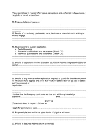 (To be completed in respect of investors, consultants and self employed applicants.)
I apply for a permit under Class
...........................................................................................
16. Proposed place of business
.........................................................................................
.......................................................................................................................................
.......................................................................................................................................
................
17. Details of consultancy, profession, trade, business or manufacture in which you
wish to engage
.......................................................................................................................................
.......................................................................................................................................
..............
18. Qualifications to support application
a. Available capital
b. Academic qualifications and experience (Attach CV)
c. Technical qualifications and experience (Attach CV)
.......................................................................................................................................
.......................................................................................................................................
................
22. Details of capital and income available, sources of income and present locality of
capital............................................................................................................................
.......................................................................................................................................
.......................................................................................................................................
.......................................................................................................................................
.................................
23. Details of any licence and/or registration required to qualify for the class of permit
for which you have applied and proof that you have obtained or will be able to obtain
such licence and/ or
registration..................................................................................................
.......................................................................................................................................
.......................................................................................................................................
................
I declare that the foregoing particulars are true and within my knowledge.
Signature........................................... Date...............................................
PART III
(To be completed in respect of Class K).
I apply for permit under class………………………………………………..………….
19. Proposed place of residence (give details of physical address)
.......................................................................................................................................
.......................................................................................................................................
.......................................................................................................................................
........................
20. Details of assured income (attach evidence)
 