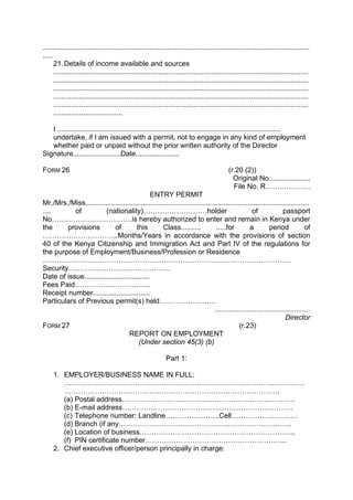 .......................................................................................................................................
.....
21.Details of income available and sources
.................................................................................................................................
.................................................................................................................................
.................................................................................................................................
.................................................................................................................................
.................................................................................................................................
...................................
I .................................................................................................................
undertake, if I am issued with a permit, not to engage in any kind of employment
whether paid or unpaid without the prior written authority of the Director
Signature........................Date......................
FORM 26 (r.20 (2))
Original No.....................
File No. R…….…………
ENTRY PERMIT
Mr./Mrs./Miss.................................................................................................................
.... of (nationality)………………………holder of passport
No…………………………….is hereby authorized to enter and remain in Kenya under
the provisions of this Class.......... .....for a period of
…………………………..Months/Years in accordance with the provisions of section
40 of the Kenya Citizenship and Immigration Act and Part IV of the regulations for
the purpose of Employment/Business/Profession or Residence
……………………………………………………………………………………………
Security…………………………………….
Date of issue.................................
Fees Paid…………………………..
Receipt number.............................
Particulars of Previous permit(s) held……………………
................................................
Director
FORM 27 (r.23)
REPORT ON EMPLOYMENT
(Under section 45(3) (b)
Part 1:
1. EMPLOYER/BUSINESS NAME IN FULL:
……………………………………………………………………………...…………
……………………………………………………………………………….
(a) Postal address……………………………………………………………….
(b) E-mail address………………………………………………………………
(c) Telephone number: Landline…………………..Cell……………………….
(d) Branch (if any……………………………………………………………….
(e) Location of business………………………………………………………...
(f) PIN certificate number…………………………………………………...
2. Chief executive officer/person principally in charge:
 