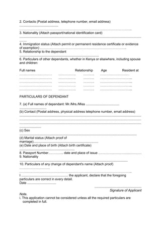 2. Contacts (Postal address, telephone number, email address)
...........................................
…………………………………………………………………………………………..
3. Nationality (Attach passport/national identification card)
.......................................................................................................................................
........
4. Immigration status (Attach permit or permanent residence certificate or evidence
of exemption) ……………………………………………………………………..
5. Relationship to the dependant
........................................................................................
6. Particulars of other dependants, whether in Kenya or elsewhere, including spouse
and children:
Full names Relationship Age Resident at
………………………… ……………. ………. ………………………
………………………… ……………. ………. ………………………...
………………………… ……………. ………. ………………………...
………………………… ……………. ………. ………………………...
………………………… ……………. ………. ………………………...
PARTICULARS OF DEPENDANT
7. (a) Full names of dependant: Mr./Mrs./Miss .....................................
..............................
(b) Contact (Postal address, physical address telephone number, email address)
.......................................................................................................................................
.......................................................................................................................................
.......................................................................................................................................
........................
(c) Sex
..................................................................................................................................
(d) Marital status (Attach proof of
marriage)........................................................................
(e) Date and place of birth (Attach birth certificate)
.............................................................
8. Passport Number………….. date and place of issue ……………………….…………
9. Nationality
........................................................................................................................
10. Particulars of any change of dependant's name (Attach proof)
……………………….
…………………………………………………………………………………………..
I .................................................... the applicant, declare that the foregoing
particulars are correct in every detail.
Date ................................
....................................................
Signature of Applicant
Note.
i. This application cannot be considered unless all the required particulars are
completed in full.
 