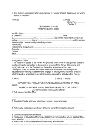 ii. One form of application is to be completed in respect of each dependant for whom
a pass is required.
FORM 29 (r.27 (3))
Serial No……………
File No. R…………..
DEPENDANT'S PASS
Under Regulation 38(3)
Mr./Mrs./Miss..............................................................................................................
of (address) ...........................................................................born
at.................................... on………………............ is permitted to enter Kenya on or
before.......................... day of ............................................................... and to remain
therein subject to the Immigration Regulations.
Nationality………………………………………………………………………………..
Relationship to applicant………..………………………………………………………..
Security………………………...…………………………………………………………
Date of
issue...........................................................................................................................
..............................................
Immigration Officer
*This pass shall cease to be valid if the grounds upon which it was granted cease to
exist and may be cancelled in the event of breach of the Kenya Citizenship and
Immigration Act and the Regulations thereof or any other written law.
* This pass does not entitle the holder to receive education or training at an
educational or training establishment, engage in employment, business or trade
whether paid or unpaid or in any other income generating activity within Kenya.
FORM 30 (r.29 (1), r. 30 (1))
APPLICATION FOR A STUDENT/RESEARCH & INTERNSHIP PASS
PART I
PARTICULARS FOR WHOM STUDENT’S PASS IS TO BE ISSUED
(All particulars to be in capital letters)
1. Full names: Mr./Mrs./Miss
..............................................................................................
.......................................................................................................................................
........
2. Contacts (Postal address, telephone number, email address)
...................................................................................................…………………………
…
3. Nationality (Attach passport copy showing current immigration status)
.......................................................................................................................................
........
4. Country and place of residence ……………………………………………………...
5. Particulars of educational/training establishment or institution where applicant has
been admitted …………………………………..…………………………………………
6. Particulars of the course/research/internship and duration:
………………………………………………………….........................…………………..
 