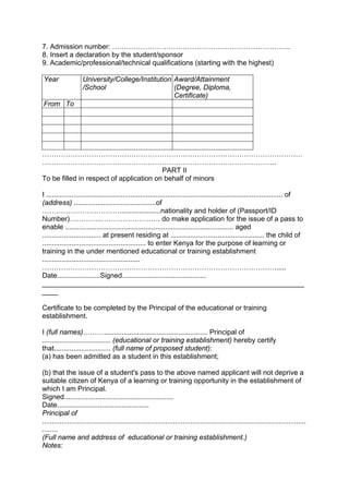 7. Admission number: ………………………………………………………………….
8. Insert a declaration by the student/sponsor
9. Academic/professional/technical qualifications (starting with the highest)
Year University/College/Institution
/School
Award/Attainment
(Degree, Diploma,
Certificate)
From To
…………………………………………………………………………………………………
……………………………………………………………………………………….
PART II
To be filled in respect of application on behalf of minors
I ......................................................................................................................... of
(address) ..........................................of
…………………………….....................nationality and holder of (Passport/ID
Number)…………..……………………. do make application for the issue of a pass to
enable ...................................................................................... aged
.............................. at present residing at ................................................ the child of
..................................................... to enter Kenya for the purpose of learning or
training in the under mentioned educational or training establishment
..................................................
………………………………………………………………………………………......
Date......................Signed...........................................
___________________________________________________________________
____
Certificate to be completed by the Principal of the educational or training
establishment.
I (full names)………..................................................... Principal of
................................... (educational or training establishment) hereby certify
that............................. (full name of proposed student):
(a) has been admitted as a student in this establishment;
(b) that the issue of a student's pass to the above named applicant will not deprive a
suitable citizen of Kenya of a learning or training opportunity in the establishment of
which I am Principal.
Signed........................................................
Date...............................................
Principal of
.......................................................................................................................................
........
(Full name and address of educational or training establishment.)
Notes:
 