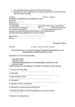 1. This certificate must be signed by the Principal in person.
2. Research and intern applicants must attach approval and or permission from
relevant Kenyan authority
FORM 31 (r.29 (2), r. 30 (4))
STUDENT'S /RESEARCH & INTERNSHIP PASS
File R. No.....................
Serial No. ....................
Mr./Mrs./Miss……..........................................................................................................
..of (nationality) ……………………….…….. and holder of this pass, is permitted to
enter Kenya on or before the ..................... day of .................... and to remain therein
for a period not exceeding .................................... from the date of issue for the
purpose learning/training/research/internship in the undermentioned
educational/training establishment or other institution
.........................................................................................
Date of issue..................................................................
Security………………………………………………
..............................................
Immigration Officer
FORM 32 (r. 31(1), r. 32 (1) r. 33 (1) r. 34 (1))
APPLICATION FOR* VISITOR'S/ TRANSIT/ PROHIBITED IMMIGRANT’S OR
INADMISSIBLE PERSON’S/SPECIAL PASS
Application for (Tick where applicable)
o VISITORS PASS
o TRANSIT PASS
o PROHIBITED IMMIGRANT’S OR INADMISSIBLE PERSON’S PASS
o SPECIAL PASS
PARTICULARS OF THE PERSON TO WHOM THE PASS IS TO BE ISSUED
1. Full name: Mr./Mrs./Miss.
……………………................................................................
2. Nationality
........................................................................................................................
3. Date and place of birth
.....................................................................................................
4. Occupation
........................................................................................................................
5. Address in country of residence
........................................................................................
6. Passport(s) or other travel document(s) No.
.....................................................................
7. Place(s) and date(s) of issue of passport(s) or travel document(s)
…………..................
8. Reasons for visiting Kenya
 