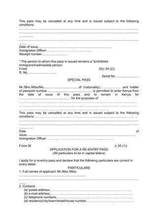 This pass may be cancelled at any time and is issued subject to the following
conditions:
.......................................................................................................................................
.......................................................................................................................................
................
.......................................................................................................................................
........
Date of issue....................................................................................
Immigration Officer…………………………………….
Receipt number..............................
* The person to whom this pass is issued remains a *prohibited
immigrant/inadmissible person.
FORM 35(r.34 (2))
R. No. ...............................
Serial No. .........................
SPECIAL PASS
Mr./Mrs./Miss/Ms........................................of (nationality)……………….. and holder
of passport number................................................... is permitted to enter Kenya from
the date of issue of this pass and to remain in Kenya for
.......................................................... for the purposes of:
…………………………………………………………………………………………………
…………………………………………………………………………………………………
…………………………………………………………………………
This pass may be cancelled at any time and is issued subject to the following
conditions:……………………………………………….......................................………..
.......................................................................................................................................
.......................................................................................................................................
................
Date of
issue...........................................................................................................................
Immigration Officer ……………………………………………………….
FORM 36 (r.35 (1))
APPLICATION FOR A RE-ENTRY PASS
(All particulars to be in capital letters)
I apply for a re-entry pass and declare that the following particulars are correct in
every detail.
PARTICULARS
1. Full names of applicant: Mr./Mrs./Miss
...........................................................................
.......................................................................................................................................
.......
2. Contacts
(a) postal address;…………………………………………………………………..
(b) e-mail address;…………………………………………………………………..
(c) telephone numbers;……………………………………………………………...
(d) residence/city/town/street/house number;………………………………………
 
