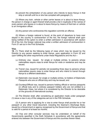 (b) prevent the embarkation of any person who intends to leave Kenya in that
ship or aircraft until he or she has complied with paragraph (1).
(3) Where any train, vehicle or other carrier leaves or is about to leave Kenya,
the person in charge or agent thereof shall provide a list in duplicate of the names of
every person who leaves or is about to leave Kenya by means of that train or vehicle
to an immigration officer.
(4) Any person who contravenes this regulation commits an offence.
(5) Where a foreign national is found, at the point of departure to have over
stayed in the country in contravention of the Act, the foreign national shall upon
being notified of the option to enter a written admission in accordance with section
55 of the Act, the foreign national may enter a written admission of contravention in
Form 21 set out in the First Schedule.
Visa.
18. (1) There shall be the following types of visas which may be issued by the
Director to any person seeking to enter Kenya, upon application in Form 22 and
upon fulfilling the other requirements under these Regulations and the Act—
(a) Ordinary visa issued, for single or multiple entries, to persons whose
nationalities require visas to enter Kenya for visits or residence and may be
issued;
(b) Transit visa, issued for periods not exceeding three days to persons whose
nationalities require visas to enter Kenya and who intend to transit through
Kenya to a different destination;
(c) Diplomatic visa issued, for single or multiple entries, to holders of Diplomatic
Passports who are on official duty and may be issued; and
(d) Courtesy/Official visa, issued to persons holding official or service passports
on official duty and to ordinary passport holders who are not entitled to a
Diplomatic Visas, but where it is considered by the Director to be desirable
on the grounds of international courtesy.
(2) The Director shall, after considering an application made under paragraph
(1) issue a visa in any of the categories set out in the Fifth Schedule.
(3) A person who is applying for a visa to enter Kenya shall provide his or her
passport or any other travel document, including the Seaman’s Discharge Book,
issued by a Government or agency recognized by the Government of Kenya and that
is valid for a period of at least six months.
(4) Visa and other consular services may be undertaken on behalf of the
Governments specified in the Sixth Schedule in accordance with the agreements
entered into between the Government of Kenya and the countries therein listed.
 