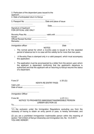3. Particulars of the dependant pass issued to the
applicant..................................................
4. Date of anticipated return to Kenya
..................................................................................
5. Passport No. ...................................... Date and place of issue
…….................................
……...................................... Date..........................................
Signature of Applicant
FOR OFFICIAL USE ONLY
Re-entry Pass No. .................................... valid until ..................................
Issued .......................................................
Official Receipt Number .............................
Remarks:……………………………………………………………………
............................................... ……………………………………
Immigration officer Date
NOTES
1. The normal period for which a re-entry pass is issued is for the expected
period of absence but in no case will the validity be for more than two years.
2. A Re-entry Pass is stamped only in a valid passport, which must accompany
this application.
3. The application must be accompanied by a letter from the person upon whom
the applicant is dependant confirming that the applicant's departure is
authorized and that the applicant will on returning to Kenya resume the status
of a dependant.
FORM 37 (r.35 (2))
KENYA RE-ENTRY PASS
Valid until ............................................
Date of issue .........................................
.....................................................
Immigration Officer
FORM 38 (r.37 (1) )
NOTICE TO PROHIBITED IMMIGRANT/INADMISSIBLE PERSON
(UNDER SECTION 33)
To:..................................................................................................................................
.........
*(1) the exclusion under the Immigration Regulations excluding you from the
necessity of having to obtain an entry permit or pass, is hereby terminated; and
(2) you are a prohibited immigrant/an inadmissible person within the meaning of
section *33(1)/33(2) of Kenya Citizenship and Immigration Act, No. 12 of 2011.
YOU ARE HEREBY:
 