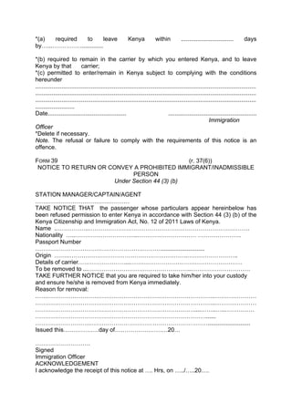 *(a) required to leave Kenya within ................................ days
by…...…………….............
*(b) required to remain in the carrier by which you entered Kenya, and to leave
Kenya by that carrier;
*(c) permitted to enter/remain in Kenya subject to complying with the conditions
hereunder
.......................................................................................................................................
.......................................................................................................................................
.......................................................................................................................................
........................
Date................................................ ......................................................
Immigration
Officer
*Delete if necessary.
Note. The refusal or failure to comply with the requirements of this notice is an
offence.
FORM 39 (r. 37(6))
NOTICE TO RETURN OR CONVEY A PROHIBITED IMMIGRANT/INADMISSIBLE
PERSON
Under Section 44 (3) (b)
STATION MANAGER/CAPTAIN/AGENT
…………………………………………
TAKE NOTICE THAT the passenger whose particulars appear hereinbelow has
been refused permission to enter Kenya in accordance with Section 44 (3) (b) of the
Kenya Citizenship and Immigration Act, No. 12 of 2011 Laws of Kenya.
Name .……………..……………………………………………………………………….
Nationality …..…………………………..………………………… ………………….
Passport Number
……………………………………………….………...........................
Origin …….…………………………………………………….……………………..
Details of carrier……………………...…………………………………………………
To be removed to ...……………………………………………..…………………………
TAKE FURTHER NOTICE that you are required to take him/her into your custody
and ensure he/she is removed from Kenya immediately.
Reason for removal:
………………………………………………………………………………..…………………
………………………………………………………………………………..…………………
………………………………………………………………………....……..…..……………
……………………………………………………………………………......
……………………….……………………………………………………..........................
Issued this………………day of………………………20…
……………………….
Signed
Immigration Officer
ACKNOWLEDGEMENT
I acknowledge the receipt of this notice at …. Hrs, on …../…..20….
 