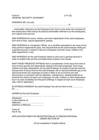 FORM 41 (r.41 (2))
GENERAL SECURITY COVENANT
WHEREAS WE, the said
..................................................................................................... of
………............................................................................................................................
... (hereinafter referred to as the Employer) from time to time enter into contracts for
the employment within Kenya of persons (hereinafter referred to as the employees)
who require entry permits:
AND WHEREAS the wives, children and other dependants of the said employees,
from time to time, require dependants' passes:
AND WHEREAS an Immigration Officer, as a condition precedent to the issue of any
entry permit or dependant's pass, has required that we the said Employer shall give
a general security in respect of all such employees and their wives, children and
other dependants, if any:
AND WHEREAS we the said Employer desire to give such a general security in
order to enable entry permits and dependants' passes to be issued:
NOW THESE PRESENTS WITNESS that in consideration of the issue from time to
time of entry permits and dependants' passes to the said employees, their wives,
children and other dependants, we the said Employer do hereby Covenant with the
Government of Kenya that we the said Employer will on demand forthwith pay to the
said Government any expenses incurred or likely to be incurred by the said
Government in connexion with the detention, maintenance, medical treatment or
removal from Kenya of each such employee, his wife, children or other dependants,
but in no case exceeding five thousand shillings in respect of each such employee,
wife, child or dependant.
IN WITNESS WHEREOF the said Employer has set his hand on the .................,
20.........
SIGNED by the said Employer:
........................................................ ..............................
(Employer)
in the presence of:
(Witness) .........................................
(Address of Witness) .......................
FORM 42 (r.46 (3))
File R. No.
APPLICATION FORM FOR REGISTRATION AS A FOREIGN NATIONAL
UNDER SECTION 56
(To be completed in Capital Letters)
 