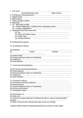 1. Full name ………………………………………………………………………………
Surname/Family name Other names
2. Full Names of spouse/parents ..……………………………………………………...
3. Male/Female ………………………………………………………………...…………
4. Marital status …………………………………………………………………………...
5. Date and place of Birth ….……………………………………………………………
6. Nationality ...……………………………………………………………………...……
7. (a) Nationality at Birth………………………………………………………………..
(b) Present Nationality, if different from nationality at birth ………………………...
(c) Country of Residence …………………………………………………….......……
8. Passport/Travel Document held:
(a) No. ………………………………………………………………………….
(b) Place and date of Issue …………………………………………………..…
(c) Expiry date …………………………………………………………………
(d) Issuing authority ……………………………………..…………………...
9. Profession/Occupation…………………………………………………………………..
10. If employed in Kenya
(a) Employer…………………………………………...…………………………………..
(b) Postal address………………….......
……………..........................................................
(c) Position held……………………………………………………………………………
(d) Physical address (name of road/street)
(e) Telephone………………………………………………………………………………
(f) Email address…………………………………………………………………………..
11. If own business/profession……………………………………………………….......
(a) Full name of business/profession………………………………………………………
(b) Postal address…………………………………………………………………………..
(c) Physical address (name of road/street)………………………………………………...
(d) Telephone……………………………………………………………………………...
(e) Email address…………………………………………………………………………..
12. If student in Kenya……………………………………………………………………
(a) Full name of learning institution………………………………………………………
(b) Postal address………………………………………………………………………….
(c) Physical address (name of road/street)…………………………………...……………
(d) Course and duration……………………………………………………………………
13. Immigration status……………………………………………………………………..
(a) Permit/Pass no………………………………………………………………………….
(b) Valid until …………………………………………………………………………... ...
14. Previous Foreign Nationals’ Certificate Number in case of renewal (attach
original) ……………………………………………………………………………
15. Date of first arrival in Kenya (with stay of over six months)
I hereby declare that the foregoing particulars are correct in every detail.
 