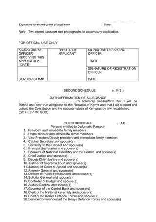 …………………………………… …………………………..
Signature or thumb print of applicant Date
Note- Two recent passport size photographs to accompany application.
FOR OFFICIAL USE ONLY
SIGNATURE OF
OFFICER
RECEIVING THIS
APPLICATION
DATE
PHOTO OF
APPLICANT
SIGNATURE OF ISSUING
OFFICER
DATE
STATION STAMP
SIGNATURE OF REGISTRATION
OFFICER
DATE
SECOND SCHEDULE (r. 9 (3))
OATH/AFFIRMATION OF ALLEGIANCE
I …………………………………………….do solemnly swear/affirm that I will be
faithful and bear true allegiance to the Republic of Kenya and that I will support and
uphold the Constitution and the national values of Kenya as by law established.
(SO HELP ME GOD)
THIRD SCHEDULE (r. 14)
Persons entitled to Diplomatic Passport
1. President and immediate family members
2. Prime Minister and immediate family members
3. Vice President/Deputy president and immediate family members
4. Cabinet Secretary and spouse(s)
5. Secretary to the Cabinet and spouse(s)
6. Principal Secretaries and spouse(s)
7. Speakers of National Assembly and the Senate and spouse(s)
8. Chief Justice and spouse(s)
9. Deputy Chief Justice and spouse(s)
10.Justices of Supreme Court and spouse(s)
11.Justices of Court of Appeal and spouse(s)
12.Attorney General and spouse(s)
13.Director of Public Prosecutions and spouse(s)
14.Solicitor General and spouse(s)
15.Controller of Budget and spouse(s)
16.Auditor General and spouse(s)
17.Governor of the Central Bank and spouse(s)
18.Clerk of the National Assembly and spouse(s)
19.Chief of the Kenya Defence Forces and spouse(s)
20.Service Commanders of the Kenya Defence Forces and spouse(s)
 
