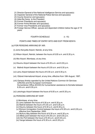 21.Director-General of the National Intelligence Service and spouse(s)
22.Inspector General of the National Police Service and spouse(s)
23.County Governor and spouse(s)
24.Aide-De-Camp to the President
25.Former Presidents and spouse(s)
26.Former Prime Minister and spouse(s)
27.Former Vice Presidents and spouse(s)
28.Foreign Service Officer, spouse and dependant children below the age of 19
years
FOURTH SCHEDULE (r. 15)
POINTS AND TIMES OF ENTRY INTO AND EXIT FROM KENYA
(a) FOR PERSONS ARRIVING BY AIR:
(i) Jomo Kenyatta Airport, Nairobi, at any time.
(ii) Wilson Airport, Nairobi, between the hours of 6.00 a.m. and 8.30 p.m.
(iii) Moi Airport, Mombasa, at any time.
(iv) Kisumu Airport between the hours of 6.30 a.m. and 6.30 p.m.
(v) Malindi Airport between the hours of 6.30 a.m. and 6.30 p.m.
(vi) Lamu Airport between the hours of 6.30 a.m. and 6.30 p.m.
(vii) Eldoret International Airport, at any time, effective from 18th August, 1997.
(viii) Garissa Airstrip operated by the United Nations Common Air Services
(UNCAS) and the European Commission
Humanitarian Office (ECHO) for humanitarian assistance to Somalia between
6.30 a.m. and 6.30 p.m.
(xi) Lokichogio Airport between the hours of 6.00 a.m. and 8.30 p.m.
(b) PERSONS ARRIVING BY SHIP:
(i) Mombasa, at any time.
(ii) Lamu between the hours of 6.30 a.m. and 6.30 p.m.
(iii) Malindi between the hours of 6.30 a.m. and 6.30 p.m.
(iv) Kisumu between the hours of 6.30 a.m. and 6.30 p.m.
(v) Shimoni Immigration Control between the hours of 6.30 a.m. and 6.30 p.m.
effective from September, 2000.
(vi) Muhuru Bay between the hours of 6.30 a.m. and 6.30 p.m.
(vii) Mbita point between the hours of 6.30 a.m. and 6.30 p.m.
(viii) Sio Port between the hours of 6.30 a.m. and 6.30 p.m.
(ix) Vanga between the hours of 6.30 a.m. and 6.30 p.m.
 