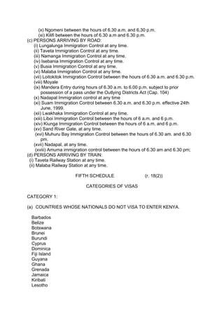 (x) Ngomeni between the hours of 6.30 a.m. and 6.30 p.m.
(xi) Kilifi between the hours of 6.30 a.m and 6.30 p.m.
(c) PERSONS ARRIVING BY ROAD:
(i) Lungalunga Immigration Control at any time.
(ii) Taveta Immigration Control at any time.
(iii) Namanga Immigration Control at any time.
(iv) Isebania Immigration Control at any time.
(v) Busia Immigration Control at any time.
(vi) Malaba Immigration Control at any time.
(vii) Loitokitok Immigration Control between the hours of 6.30 a.m. and 6.30 p.m.
(viii) Moyale
(ix) Mandera Entry during hours of 6.30 a.m. to 6.00 p.m. subject to prior
possession of a pass under the Outlying Districts Act (Cap. 104)
(x) Nadapal Immigration control at any time
(xi) Suam Immigration Control between 6.30 a.m. and 6.30 p.m. effective 24th
June, 1999.
(xii) Lwakhaka Immigration Control at any time.
(xiii) Liboi Immigration Control between the hours of 6 a.m. and 6 p.m.
(xiv) Kiunga Immigration Control between the hours of 6 a.m. and 6 p.m.
(xv) Sand River Gate, at any time.
(xvi) Muhuru Bay Immigration Control between the hours of 6.30 am. and 6.30
pm.
(xvii) Nadapal, at any time.
(xviii) Amuma immigration control between the hours of 6.30 am and 6.30 pm;
(d) PERSONS ARRIVING BY TRAIN:
(i) Taveta Railway Station at any time.
(ii) Malaba Railway Station at any time.
FIFTH SCHEDULE (r. 18(2))
CATEGORIES OF VISAS
CATEGORY 1:
(a) COUNTRIES WHOSE NATIONALS DO NOT VISA TO ENTER KENYA.
Barbados
Belize
Botswana
Brunei
Burundi
Cyprus
Dominica
Fiji Island
Guyana
Ghana
Grenada
Jamaica
Kiribati
Lesotho
 