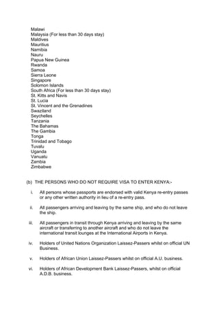 Malawi
Malaysia (For less than 30 days stay)
Maldives
Mauritius
Namibia
Nauru
Papua New Guinea
Rwanda
Samoa
Sierra Leone
Singapore
Solomon Islands
South Africa (For less than 30 days stay)
St. Kitts and Navis
St. Lucia
St. Vincent and the Grenadines
Swaziland
Seychelles
Tanzania
The Bahamas
The Gambia
Tonga
Trinidad and Tobago
Tuvalu
Uganda
Vanuatu
Zambia
Zimbabwe
(b) THE PERSONS WHO DO NOT REQUIRE VISA TO ENTER KENYA:-
i. All persons whose passports are endorsed with valid Kenya re-entry passes
or any other written authority in lieu of a re-entry pass.
ii. All passengers arriving and leaving by the same ship, and who do not leave
the ship.
iii. All passengers in transit through Kenya arriving and leaving by the same
aircraft or transferring to another aircraft and who do not leave the
international transit lounges at the International Airports in Kenya.
iv. Holders of United Nations Organization Laissez-Passers whilst on official UN
Business.
v. Holders of African Union Laissez-Passers whilst on official A.U. business.
vi. Holders of African Development Bank Laissez-Passers, whilst on official
A.D.B. business.
 