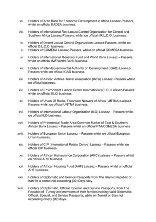 vii. Holders of Arab Bank for Economic Development in Africa Laissez-Passers,
whilst on official BADEA business.
viii. Holders of International Red Locust Control Organization for Central and
Southern Africa Laissez-Passers, whilst on official I.R.L.C.O. business.
ix. Holders of Desert Locust Control Organization Laissez-Passers, whilst on
official D.L.C.O. business.
x. Holders of COMESA Laissez-Passers, whilst on official COMESA business.
xi. Holders of International Monetary Fund and World Bank Laissez – Passers
whilst on official IMF/World Bank Business.
xii. Holders of Inter-Governmental Authority on Development (IGAD) Laissez-
Passers whilst on official IGAD business.
xiii. Holders of African Airlines Travel Association (IATA) Laissez- Passers whilst
on official business.
xiv. Holders of Environment Liaison Centre International (ELCI) Laissez-Passers
whilst on official ELCI business.
xv. Holders of Union Of Radio, Television Network of Africa (URTNA) Laissez-
Passers whilst on official URTNA business.
xvi. Holders of International Labour Organization (ILO) Laissez – Passers whilst
on official ILO business.
xvii. Holders of Preferential Trade Area/Common Market of East & Southern
African Bank Laissez – Passers whilst on official PTA/COMESA business.
xviii. Holders of European Union Laissez – Passers whilst on official European
Union business.
xix. Holders of CIP (International Potato Centre) Laissez – Passers whilst on
official CIP business.
xx. Holders of African Reinsurance Corporation (ARC) Laissez – Passers whilst
on official ARC business.
xxi. Holders of African Housing Fund (AHF) Laissez – Passers whilst on official
AHF business.
xxii. Holders of Diplomatic and Service Passports from The Islamic Republic of
Iran for a period not exceeding (30) Days stay.
xxiii. Holders of Diplomatic, Official, Special, and Service Passports, from The
Republic of Turkey and members of their families holding valid Diplomatic,
Official, Special, and Service Passports, while on Transit or Stay not
exceeding ninety (90) days.
 