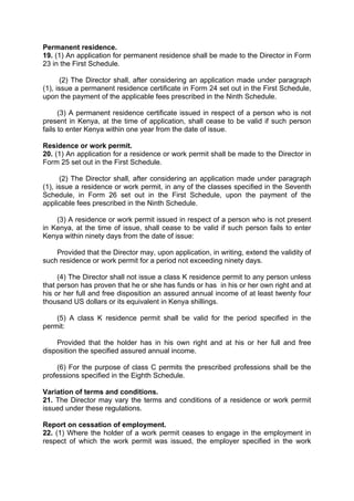Permanent residence.
19. (1) An application for permanent residence shall be made to the Director in Form
23 in the First Schedule.
(2) The Director shall, after considering an application made under paragraph
(1), issue a permanent residence certificate in Form 24 set out in the First Schedule,
upon the payment of the applicable fees prescribed in the Ninth Schedule.
(3) A permanent residence certificate issued in respect of a person who is not
present in Kenya, at the time of application, shall cease to be valid if such person
fails to enter Kenya within one year from the date of issue.
Residence or work permit.
20. (1) An application for a residence or work permit shall be made to the Director in
Form 25 set out in the First Schedule.
(2) The Director shall, after considering an application made under paragraph
(1), issue a residence or work permit, in any of the classes specified in the Seventh
Schedule, in Form 26 set out in the First Schedule, upon the payment of the
applicable fees prescribed in the Ninth Schedule.
(3) A residence or work permit issued in respect of a person who is not present
in Kenya, at the time of issue, shall cease to be valid if such person fails to enter
Kenya within ninety days from the date of issue:
Provided that the Director may, upon application, in writing, extend the validity of
such residence or work permit for a period not exceeding ninety days.
(4) The Director shall not issue a class K residence permit to any person unless
that person has proven that he or she has funds or has in his or her own right and at
his or her full and free disposition an assured annual income of at least twenty four
thousand US dollars or its equivalent in Kenya shillings.
(5) A class K residence permit shall be valid for the period specified in the
permit:
Provided that the holder has in his own right and at his or her full and free
disposition the specified assured annual income.
(6) For the purpose of class C permits the prescribed professions shall be the
professions specified in the Eighth Schedule.
Variation of terms and conditions.
21. The Director may vary the terms and conditions of a residence or work permit
issued under these regulations.
Report on cessation of employment.
22. (1) Where the holder of a work permit ceases to engage in the employment in
respect of which the work permit was issued, the employer specified in the work
 