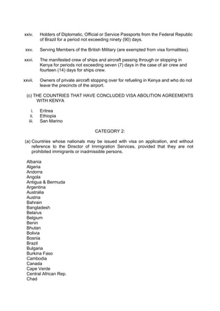 xxiv. Holders of Diplomatic, Official or Service Passports from the Federal Republic
of Brazil for a period not exceeding ninety (90) days.
xxv. Serving Members of the British Military (are exempted from visa formalities).
xxvi. The manifested crew of ships and aircraft passing through or stopping in
Kenya for periods not exceeding seven (7) days in the case of air crew and
fourteen (14) days for ships crew.
xxvii. Owners of private aircraft stopping over for refueling in Kenya and who do not
leave the precincts of the airport.
(c) THE COUNTRIES THAT HAVE CONCLUDED VISA ABOLITION AGREEMENTS
WITH KENYA
i. Eritrea
ii. Ethiopia
iii. San Marino
CATEGORY 2:
(a) Countries whose nationals may be issued with visa on application, and without
reference to the Director of Immigration Services, provided that they are not
prohibited immigrants or inadmissible persons.
Albania
Algeria
Andorra
Angola
Antigua & Bermuda
Argentina
Australia
Austria
Bahrain
Bangladesh
Belarus
Belgium
Benin
Bhutan
Bolivia
Bosnia
Brazil
Bulgaria
Burkina Faso
Cambodia
Canada
Cape Verde
Central African Rep.
Chad
 