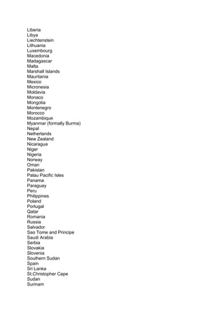 Liberia
Libya
Liechtenstein
Lithuania
Luxembourg
Macedonia
Madagascar
Malta
Marshall Islands
Mauritania
Mexico
Micronesia
Moldavia
Monaco
Mongolia
Montenegro
Morocco
Mozambique
Myanmar (formally Burma)
Nepal
Netherlands
New Zealand
Nicaragua
Niger
Nigeria
Norway
Oman
Pakistan
Palau Pacific Isles
Panama
Paraguay
Peru
Philippines
Poland
Portugal
Qatar
Romania
Russia
Salvador
Sao Tome and Principe
Saudi Arabia
Serbia
Slovakia
Slovenia
Southern Sudan
Spain
Sri Lanka
St.Christopher Cape
Sudan
Surinam
 