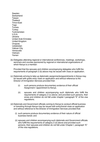 Sweden
Switzerland
Taiwan
Thailand
Timor-East
Togo
Tunisia
Turkey
Turkmenistan
U.S.A.
Ukraine
United Arab Emirates
United Kingdom
Uruguay
Uzbekistan
Vatican City
Venezuela
Vietnam
Yemen
(b) Delegates attending regional or international conferences, meetings, workshops,
seminars and courses sponsored by regional or international organizations of
which Kenya is a member:
Provided that the spouses and children accompanying delegates who fulfill the
requirements of paragraph 2 (b) above may be issued with visas on application.
(c) Diplomats arriving to take up diplomatic assignments/appointments in Kenya may
be issued with gratis entry visas on application and without reference to the
Director of Immigration Services provided that-
(i) such persons produce documentary evidence of their official
Assignment / appointment to Kenya.
(ii) spouses and children accompanying such diplomats who fulfill the
requirements of category 2 (c) above; and provided such persons, their
wives and children do not fall under chapter I paragraph “E” of the visa
regulations.
(d) Diplomats and Government officials coming to Kenya to conduct official business
or transiting through Kenya may be issued with entry/transit visas on application
and without reference to the Director of Immigration Services provided that-
(i) such persons produce documentary evidence of their nature of official
business transit; and
(ii) spouses and children accompanying such diplomats and Government officials
who fulfill the requirements of category 2 (d) above and provided such
persons, their spouses and children do not fall under Chapter I, paragraph “E”
of the visa regulations.
 