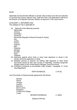 NOTE:
Diplomats and Government officials on private visits to Kenya and who are nationals
of countries that require referred visas, shall have their visa applications referred to
the Director of Immigration Services, Nairobi, for approval, in the usual manner.
CATEGORY 3 - REFERRED VISA
This category of visa is applicable to-
(a) Nationals of the following countries
Afghanistan
Armenia
Azerbaijan
Cameroon
Democratic Republic of Korea (Formerly N. Korea)
Iraq
Jordan
Kosovo
Lebanon
Mali
Palestine
Senegal
Somalia
Syria
Tajikistan
(b) Applicants against whom there is some local objections or doubt in the
country where the application is made.
(c) Stateless persons or persons not holding valid passports or other travel
documents issued by their own country of nationality, including recognized
refugee holders of the United Nations Refugee Travel Documents.
(d) Prohibited immigrants as enumerated under Chapter I, paragraph ‘E’ of the
Visa Regulations.
SIXTH SCHEDULE (r.18 (4))
List of Countries on Quasi-consular agreements with Kenya:-
Gambia
Ghana
Jamaica
Lesotho
Mauritius
Sierra Leone
Singapore
Trinidad and Tobago
Tuvalu
SEVENTH SCHEDULE (r. 20(2))
Classes of Permits
 
