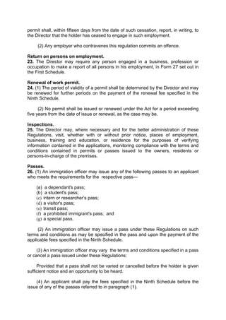 permit shall, within fifteen days from the date of such cessation, report, in writing, to
the Director that the holder has ceased to engage in such employment.
(2) Any employer who contravenes this regulation commits an offence.
Return on persons on employment.
23. The Director may require any person engaged in a business, profession or
occupation to make a report of all persons in his employment, in Form 27 set out in
the First Schedule.
Renewal of work permit.
24. (1) The period of validity of a permit shall be determined by the Director and may
be renewed for further periods on the payment of the renewal fee specified in the
Ninth Schedule.
(2) No permit shall be issued or renewed under the Act for a period exceeding
five years from the date of issue or renewal, as the case may be.
Inspections.
25. The Director may, where necessary and for the better administration of these
Regulations, visit, whether with or without prior notice, places of employment,
business, training and education, or residence for the purposes of verifying
information contained in the applications, monitoring compliance with the terms and
conditions contained in permits or passes issued to the owners, residents or
persons-in-charge of the premises.
Passes.
26. (1) An immigration officer may issue any of the following passes to an applicant
who meets the requirements for the respective pass—
(a) a dependant's pass;
(b) a student's pass;
(c) intern or researcher’s pass;
(d) a visitor's pass;
(e) transit pass;
(f) a prohibited immigrant's pass; and
(g) a special pass.
(2) An immigration officer may issue a pass under these Regulations on such
terms and conditions as may be specified in the pass and upon the payment of the
applicable fees specified in the Ninth Schedule.
(3) An immigration officer may vary the terms and conditions specified in a pass
or cancel a pass issued under these Regulations:
Provided that a pass shall not be varied or cancelled before the holder is given
sufficient notice and an opportunity to be heard.
(4) An applicant shall pay the fees specified in the Ninth Schedule before the
issue of any of the passes referred to in paragraph (1).
 