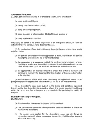 Application for a pass.
27. (1) A person who is lawfully in or entitled to enter Kenya, by virtue of—
(a) being a citizen of Kenya;
(b) having been issued with a permit;
(c) being an exempted person;
(d) being a person to whom section 34 (3) of the Act applies; or
(e) being a permanent resident,
may apply, on behalf of his or her dependant to an immigration officer, in Form 28
set out in the First Schedule, for a dependant's pass.
(2) An immigration officer shall not issue a dependant's pass unless he or she is
satisfied that—
(a) the person, on whose behalf the application is made, depends on the person
making the application for his or her maintenance;
(b) the dependant is a spouse or child of the applicant or is by reason of age,
disability or any incapacity unable to maintain himself adequately or for some
other reason relies upon the applicant for his or her maintenance; and
(c) the applicant has an income sufficient to enable him or her to maintain and
continue to maintain the dependant for the duration of the dependant’s stay
in the country.
(3) An immigration officer shall after considering an application made under
paragraph (1) issue dependant's pass in Form 29 set out in the First Schedule.
(4) A dependant's pass shall, subject to the terms and conditions specified
therein, entitle the dependant in respect of whom it is issued to enter into Kenya
within the period specified in the pass and to remain in Kenya during the validity of
the pass.
Invalidation of a dependant pass.
28. (1) Where—
(a) the dependent has ceased to depend on the applicant;
(b) the person who applied for the dependants pass has failed or is unable to
maintain the dependant;
(c) the person who applied for the dependants pass has left Kenya in
circumstances which raise a reasonable presumption that his or her absence
will not be temporary;
 