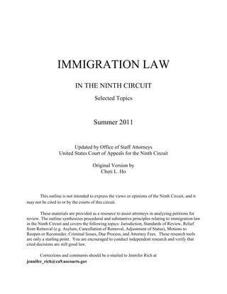 IMMIGRATION LAW
                           IN THE NINTH CIRCUIT
                                      Selected Topics



                                      Summer 2011


                         Updated by Office of Staff Attorneys
                  United States Court of Appeals for the Ninth Circuit

                                     Original Version by
                                         Cheri L. Ho



      This outline is not intended to express the views or opinions of the Ninth Circuit, and it
may not be cited to or by the courts of this circuit.

        These materials are provided as a resource to assist attorneys in analyzing petitions for
review. The outline synthesizes procedural and substantive principles relating to immigration law
in the Ninth Circuit and covers the following topics: Jurisdiction, Standards of Review, Relief
from Removal (e.g. Asylum, Cancellation of Removal, Adjustment of Status), Motions to
Reopen or Reconsider, Criminal Issues, Due Process, and Attorney Fees. These research tools
are only a starting point. You are encouraged to conduct independent research and verify that
cited decisions are still good law.

       Corrections and comments should be e-mailed to Jennifer Rich at
jennifer_rich@ca9.uscourts.gov
 