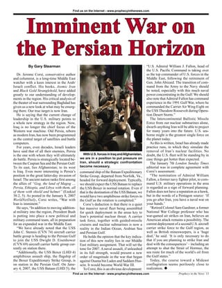 Find us on the Internet - www.prophecyinthenews.com




   Imminent War on
  the Persian Horizon
           By Gary Stearman                                                                      “U.S. Admiral William J. Fallon, head of
                                                                                                 the U.S. Pacific Command is taking over
   Dr. Jerome Corsi, conservative author                                                         as the top commander of U.S. forces in the
and columnist, is a long-time Middle East                                                        Middle East, following the retirement of
watcher with a keen interest in the Arab/                                                        Gen. John Abizaid. The transition of com-
Israeli conflict. His books, Atomic Iran                                                         mand from the Army to the Navy should
and Black Gold Stranglehold, have added                                                          be noted, especially with this much naval
greatly to our understanding of develop-                                                         power concentrating in the Gulf. We should
ments in the region. His critical analysis of                                                    also note that Admiral Fallon has command
the theater of war surrounding Baghdad has                                                       experience in the 1991 Gulf War, where he
given us a new look at what may be emerg-                                                        commanded the Carrier Air Wing Eight on
ing there. Our true target is now Iran.                                                          the USS Theodore Roosevelt during Opera-
   He is saying that the current change of                                                       tion Desert Storm.”
leadership in the U.S. military points to                                                           The Intercontinental Ballistic Missile
a whole new strategy in the region. Now,                                                         Force from our nuclear submarines alone,
Iraq is no longer the chief focus of the                                                         dwarfs anything Iran will be able to project
Western war machine. Old Persia, reborn                                                          for many years into the future. U.S. sea-
as modern Iran, has now been programmed                                                          borne might is the greatest single force on
as the central target of satellites and battle                                                   the planet today.
computers.                                                                                          As this is written, Israel has already made
   For years, even decades, Israeli leaders                                                      practice runs, in which they simulate the
have said that of all their enemies, Persia                                                      removal of Iran’s nuclear facilities. No
is the one with whom they will ultimately           With U.S. forces in Iraq and Afghanistan,    doubt, the U.S. fleet will be standing by in
do battle. Persia is strategically located be-   we are in a position to put pressure on         case things get hotter than expected.
tween the Caspian Sea and the Persian Gulf.      Iran, should a strategic confrontation             The January 7th London Sunday Times
To its east, lies Afghanistan; to its west       become necessary.                               editorial was in complete agreement with
is Iraq. Even more interesting is Persia’s       command ship of the Bataan Expeditionary        Corsi’s assessment:
position in the great latter-day invasion of     Strike Group, departed from Norfolk, Va.,          “The nomination of Admiral William
Israel. The ancient nation ranks first among     headed for forward deployment. Typically,       Fallon, a former navy fighter pilot, to com-
the allies of “Gog, the land of Magog …          we should expect the USS Bataan to replace      mand U.S. military operations in the area
Persia, Ethiopia, and Libya with them, all       the USS Boxer in normal rotation. Even if       is regarded as a sign of forward planning.
of them with shield and helmet” (Ezekiel         that is the destination of the USS Bataan, we   Fallon does not have a reputation as a hawk,
38:2, 5). As posted in the January 8, 2007       would have two amphibious strike forces in      but in the words of a Pentagon source: ‘If
WorldNetDaily, Corsi writes, “War with           the Gulf as the rotation is completed.”         you go after Iran, you have a naval war on
Iran is imminent.”                                  Corsi’s deduction is that there is a quiet   your hands.’
   He says, “In addition to moving addition-     but massive naval fleet being assembled            “Retired Colonel Sam Gardiner, a former
al military into the region, President Bush      for quick deployment in the areas key to        National War College professor who has
is putting into place a new political and        Iran’s potential nuclear threat. A carrier      war-gamed air strikes on Iran, believes an
military command team, all in preparation        task force, together with guided-missile        American attack remains a possibility. The
for an expanded war in the Middle East.          cruisers and nuclear submarines is now a        current deployment of a second U.S. aircraft
   “We have already noted that the USS           reality in the Indian Ocean, Arabian Sea        carrier strike force to the Gulf region, as
John C. Stennis (CVN 74) aircraft carrier        and Persian Gulf.                               well as British minesweepers, is a ‘huge
battle group is heading to the Persian Gulf         He holds the opinion that the key indica-    deal,’ he said. ‘It is only necessary to do
to join the USS Dwight D. Eisenhower             tion of this new reality lies in our Middle     that if you are planning to strike Iran and
(CVN 69) aircraft carrier battle group cur-      East military assignment. That will set the     deal with the consequences’ – including an
rently on station there.                         tone for 2007. A naval assault, if unleashed    attempt to shut the Strait of Hormuz, the
   “Additionally, the USS Boxer (LHD 4)          in its full strength, would present a new       sea route for much of the world’s oil from
amphibious assault ship, the flagship of         order of magnitude in the war that began        the Gulf states.”
the Boxer Expeditionary Strike Group, is         against Osama bin Laden and Saddam Hus-            Today, the course toward a Mideast
on station in the Persian Gulf. On Janu-         sein. It would become World War III.            conflagration seems perilously close to
ary 4, 2007, the USS Bataan (LHD 5), the            To Corsi, this is an obvious development:    realization. u
                                           Find us on the Internet - www.prophecyinthenews.com                          Prophecy in the News 13
 