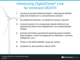 1. Combines Sentient Material Models + Operational SCADA
Data and Analytics for a comprehensive solution
2. No additional hardware, no additional sensors required
3. A second opinion for components already defined to be
approaching failure from DigitalClone Live material-based
models
4. Includes full turbine operational reporting (asset condition,
data analytics, events management & notification, business
intelligence, etc.)
5. Priced in the $300-500/MW range per turbine
6. Available for demonstration March 2016
Introducing DigitalClone® Live
for Imminent DEATH
2/24/2016
Imminent DEATH from SCADA: New Product
 