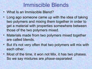 Immiscible Blends
• What Is an Immiscible Blend?
• Long ago someone came up with the idea of taking
  two polymers and mixing them together in order to
  get a material with properties somewhere between
  those of the two polymers mixed.
• Materials made from two polymers mixed together
  are called blends.
• But it's not very often that two polymers will mix with
  each other.
• Most of the time, it won not Mix, it has two phases.
  So we say mixtures are phase-separated.
 