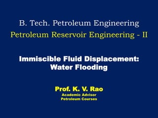 B. Tech. Petroleum Engineering
Petroleum Reservoir Engineering - II
Immiscible Fluid Displacement:
Water Flooding
Prof. K. V. Rao
Academic Advisor
Petroleum Courses
 