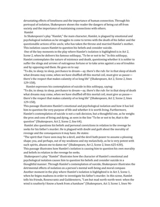 devastating effects of loneliness and the importance of human connection. Through his
portrayal of isolation, Shakespeare shows the reader the dangers of being cut off from
society and the importance of maintaining connections with others.
Hamlet
In Shakespeare's play "Hamlet," the main character, Hamlet, is plagued by emotional and
psychological isolation as he struggles to come to terms with the death of his father and the
questionable actions of his uncle, who has taken the throne and married Hamlet's mother.
This isolation causes Hamlet to question his beliefs and consider suicide.
One of the key moments in the play where Hamlet's isolation is highlighted is in Act 2,
Scene 2, when he delivers his famous soliloquy, "To be or not to be." In this soliloquy,
Hamlet contemplates the nature of existence and death, questioning whether it is nobler to
suffer the slings and arrows of outrageous fortune or to take arms against a sea of troubles
and by opposing end them. He goes on to say:
"To die, to sleep; to sleep, perchance to dream—ay, there's the rub: for in that sleep of death
what dreams may come, when we have shuffled off this mortal coil, must give us pause—
there's the respect that makes calamity of so long life" (Shakespeare, Act 2, Scene 2, lines
129-158).
Hamlet expresses his contemplation of suicide in this soliloquy, saying:
"To die, to sleep; to sleep, perchance to dream—ay, there's the rub: for in that sleep of death
what dreams may come, when we have shuffled off this mortal coil, must give us pause—
there's the respect that makes calamity of so long life" (Shakespeare, Act 2, Scene 2, lines
129-158).
This passage illustrates Hamlet's emotional and psychological isolation and how it has led
him to question the very purpose of life and whether it is worth living. Furthermore,
Hamlet's contemplation of suicide is not a rash decision, but a thoughtful one, as he weighs
the pros and cons of living and dying, as seen in the line "To be or not to be, that is the
question" (Shakespeare, Act 2, Scene 2, line 64).
Hamlet also questions his beliefs and personal convictions in relation to the revenge he
seeks for his father's murder. He is plagued with doubt and guilt about the morality of
revenge and the consequences it may have. He states:
"The spirit that I have seen may be a devil, and the devil hath power to assume a pleasing
shape; yea, and perhaps, out of my weakness and my melancholy, as he is very potent with
such spirits, abuses me to damn me" (Shakespeare, Act 2, Scene 2, lines 625-630).
This passage illustrates how Hamlet's isolation is causing him to question his own morality
and beliefs in relation to the revenge he seeks.
Shakespeare's play "Hamlet" illustrates how the character of Hamlet's emotional and
psychological isolation causes him to question his beliefs and consider suicide in a
thoughtful manner. Through Hamlet's contemplation of suicide, Shakespeare illustrates the
detrimental effects of isolation on a person's mental well-being and moral compass
Another moment in the play where Hamlet's isolation is highlighted is in Act 3, Scene 1,
when he feigns madness in order to investigate his father's murder. In this scene, Hamlet
tells his friends, Rosencrantz and Guildenstern, "I am but mad north-north-west: when the
wind is southerly I know a hawk from a handsaw" (Shakespeare, Act 3, Scene 1, lines 96-
 