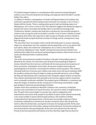 97). Hamlet's feigned madness is a manifestation of his emotional and psychological
isolation, as he is forced to keep his true feelings and suspicions about his father's murder
hidden from others.
In addition to Hamlet's contemplation of suicide and feigned madness, his isolation also
leads him to question his beliefs and personal convictions. For example, in Act 3, Scene 1,
Hamlet tells his friends, "There is nothing either good or bad, but thinking makes it so"
(Shakespeare, Act 3, Scene 1, lines 61-62). This statement suggests that Hamlet has begun to
question the nature of morality and whether there is any inherent meaning in life.
Furthermore, Hamlet's isolation also leads him to question his own morality and guilt in
relation to the revenge he seeks for his father's murder. In Act 3, Scene 3, Hamlet is visited
by the ghost of his father who urges him to take revenge on Claudius, however, Hamlet is
plagued with doubt and guilt about the morality of revenge and the consequences it may
have. He states:
"The spirit that I have seen maybe a devil, and the devil hath power to assume a pleasing
shape; yea, and perhaps, out of my weakness and my melancholy, as he is very potent with
such spirits, abuses me to damn me" (Shakespeare, Act 2, Scene 2, lines 625-630).
In conclusion, Shakespeare's play "Hamlet" portrays the main character Hamlet as an
individual who suffers from emotional and psychological isolation, which results in loss of
sanity and ultimately leads to madness/death.
Macbeth
One of the most prominent examples of isolation in the play is the prophecy given to
Macbeth by the witches. As he becomes more fixated on becoming king, he begins to
distance himself from his loved ones and friends. He becomes paranoid and suspicious of
those around him, including his closest allies. He becomes isolated emotionally and
psychologically as he becomes consumed by his ambition and the prophecy. This isolation
ultimately leads him to become more ruthless and violent, as he will stop at nothing to fulfill
the prophecy and become king. He begins to make questionable decisions, such as killing
the king and ultimately becomes a tyrannical ruler, losing the support of those around him.
This isolation ultimately leads to his downfall as he loses the support of those around him
and is eventually overthrown and killed. The prophecy given to Macbeth is a cautionary tale
about the dangers of ambition and the consequences of becoming consumed by a single
goal, leading to emotional and psychological isolation.
Another factor that contributes to Macbeth's isolation is his conscience. As Macbeth
becomes more entrenched in his quest for power, his conscience starts to weigh heavily on
him. The guilt of his actions begins to consume him, and he is plagued by vivid
hallucinations and visions of the people he has killed. He starts to feel isolated emotionally,
as he cannot confide in anyone about his guilt and fears. This isolation is further
compounded by his growing paranoia, as he becomes increasingly suspicious of those
around him, leading him to commit more murders to keep his secret safe. His guilt also
starts to affect his mental state, causing him to become increasingly unstable. He becomes
paranoid and loses touch with reality, making irrational decisions. He becomes isolated not
just emotionally but also psychologically. He becomes more distant from his wife and
friends, he becomes paranoid and isolated as he fears that they might find out about his
 