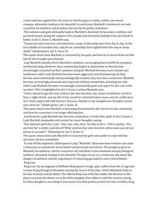 crimes and turn against him. He starts to lose his grip on reality and his own moral
compass, ultimately leading to his downfall. In conclusion, Macbeth's isolation is not only
caused by his ambition and prophecy but also by his guilty conscience.
The isolation and guilt ultimately leads to Macbeth's downfall. He becomes a ruthless and
paranoid tyrant, losing the support of his people and ultimately leading to his own death in
battle. In Act 5, Scene 5, Macbeth says,
"Tomorrow and tomorrow and tomorrow, creeps in this petty pace from day to day, to the
last syllable of recorded time; and all our yesterdays have lighted fools the way to dusty
death." (Shakespeare, Act 5, Scene 5)
This quote shows how Macbeth is consumed by his guilt, and how he is aware of the terrible
fate he has brought upon himself.
Lady Macbeth initially drives Macbeth's ambition, encouraging him to fulfill the prophecy
and become king. However, their relationship begins to deteriorate as they become
increasingly consumed by their ambition and guilt. Macbeth becomes more distant and
withdrawn, while Lady Macbeth becomes more aggressive and domineering. As they
become more emotionally and psychologically isolated, they lose their connection. Macbeth
becomes increasingly paranoid and suspicious of those around him, including his wife,
while Lady Macbeth becomes increasingly consumed by guilt and regret for her role in the
murders. This is highlighted in Act 3, Scene 2, where Macbeth says:
"I have almost forgot the taste of fears; the time has been, my senses would have cool'd to
hear a night-shriek, and my fell of hair would at a dismal treatise rouse and stir as life were
in't: I have supp'd full with horrors; direness, familiar to my slaughterous thoughts cannot
once start me." (Shakespeare, Act 3, Scene 2)
This quote shows how Macbeth is becoming desensitized to the horrors he has committed
and how his conscience is no longer affecting him.
Furthermore, Lady Macbeth also becomes isolated as a result of her guilt. In Act 5, Scene 1,
Lady Macbeth sleepwalks and reveals her inner thoughts, saying:
"Out, damned spot! Out, I say! - One: two: why, then, 'tis time to do't. - Hell is murky! - Fie,
my lord, fie! a soldier, and afeard? What need we fear who knows it, when none can call our
power to account?" (Shakespeare, Act 5, Scene 1)
This quote shows how Lady Macbeth is consumed by guilt and unable to cope with the
atrocities she has committed.
To end off this argument, Shakespeare's play "Macbeth" illustrates how isolation can cause
a character to evaluate his moral beliefs and personal convictions. The prophecy given to
Macbeth, his ambition, and his conscience all contribute to his emotional and psychological
isolation, ultimately leading to his downfall. The play serves as a cautionary tale about the
dangers of ambition and the importance of remaining grounded in one's moral beliefs.
King Lear
King Lear, the protagonist of William Shakespeare's tragic play, suffers from fits of rage and
a sense of psychological alienation during the course of the play, which ultimately leads to
his loss of sanity and his death. The elderly King Lear of Britain makes the decision in the
play to not pass his throne on to his eldest daughter but rather to split his country among
his three daughters according to how much love they profess to have for him. Cordelia, King
 