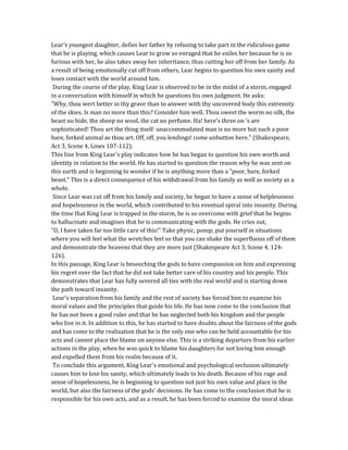 Lear's youngest daughter, defies her father by refusing to take part in the ridiculous game
that he is playing, which causes Lear to grow so enraged that he exiles her because he is so
furious with her, he also takes away her inheritance, thus cutting her off from her family. As
a result of being emotionally cut off from others, Lear begins to question his own sanity and
loses contact with the world around him.
During the course of the play, King Lear is observed to be in the midst of a storm, engaged
in a conversation with himself in which he questions his own judgment. He asks:
"Why, thou wert better in thy grave than to answer with thy uncovered body this extremity
of the skies. Is man no more than this? Consider him well. Thou owest the worm no silk, the
beast no hide, the sheep no wool, the cat no perfume. Ha! here's three on 's are
sophisticated! Thou art the thing itself: unaccommodated man is no more but such a poor
bare, forked animal as thou art. Off, off, you lendings! come unbutton here." (Shakespeare,
Act 3, Scene 4, Lines 107-112).
This line from King Lear's play indicates how he has began to question his own worth and
identity in relation to the world. He has started to question the reason why he was sent on
this earth and is beginning to wonder if he is anything more than a "poor, bare, forked
beast." This is a direct consequence of his withdrawal from his family as well as society as a
whole.
Since Lear was cut off from his family and society, he began to have a sense of helplessness
and hopelessness in the world, which contributed to his eventual spiral into insanity. During
the time that King Lear is trapped in the storm, he is so overcome with grief that he begins
to hallucinate and imagines that he is communicating with the gods. He cries out,
"O, I have taken far too little care of this!" Take physic, pomp; put yourself in situations
where you will feel what the wretches feel so that you can shake the superfluous off of them
and demonstrate the heavens that they are more just (Shakespeare Act 3, Scene 4, 124-
126).
In this passage, King Lear is beseeching the gods to have compassion on him and expressing
his regret over the fact that he did not take better care of his country and his people. This
demonstrates that Lear has fully severed all ties with the real world and is starting down
the path toward insanity.
Lear's separation from his family and the rest of society has forced him to examine his
moral values and the principles that guide his life. He has now come to the conclusion that
he has not been a good ruler and that he has neglected both his kingdom and the people
who live in it. In addition to this, he has started to have doubts about the fairness of the gods
and has come to the realization that he is the only one who can be held accountable for his
acts and cannot place the blame on anyone else. This is a striking departure from his earlier
actions in the play, when he was quick to blame his daughters for not loving him enough
and expelled them from his realm because of it.
To conclude this argument, King Lear's emotional and psychological seclusion ultimately
causes him to lose his sanity, which ultimately leads to his death. Because of his rage and
sense of hopelessness, he is beginning to question not just his own value and place in the
world, but also the fairness of the gods' decisions. He has come to the conclusion that he is
responsible for his own acts, and as a result, he has been forced to examine the moral ideas
 