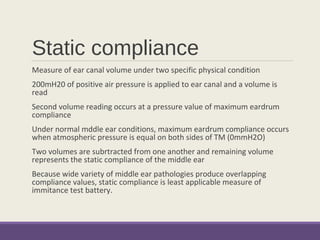 Static compliance
Measure of ear canal volume under two specific physical condition
200mH20 of positive air pressure is applied to ear canal and a volume is
read
Second volume reading occurs at a pressure value of maximum eardrum
compliance
Under normal mddle ear conditions, maximum eardrum compliance occurs
when atmospheric pressure is equal on both sides of TM (0mmH2O)
Two volumes are subrtracted from one another and remaining volume
represents the static compliance of the middle ear
Because wide variety of middle ear pathologies produce overlapping
compliance values, static compliance is least applicable measure of
immitance test battery.
 