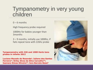 Tympanometry in very young
children
0 – 6 months
High frequency probe required
1000Hz for babies younger than
3months
3 – 9 months, initially use 1000hz, if
fails repeat tone with 226hz probe
Tympanometry with 226 and 1000 Hertz tone
probes in infants 2012
 
Luciana Macedo de ResendeI
; Juliana dos Santos
FerreiraII
; Sirley Alves da Silva CarvalhoIII
;
Isamara Simas OliveiraIV
; Iara Barreto BassiV
 