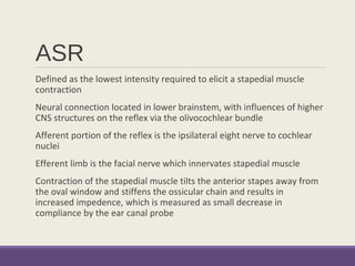 ASR
Defined as the lowest intensity required to elicit a stapedial muscle
contraction
Neural connection located in lower brainstem, with influences of higher
CNS structures on the reflex via the olivocochlear bundle
Afferent portion of the reflex is the ipsilateral eight nerve to cochlear
nuclei
Efferent limb is the facial nerve which innervates stapedial muscle
Contraction of the stapedial muscle tilts the anterior stapes away from
the oval window and stiffens the ossicular chain and results in
increased impedence, which is measured as small decrease in
compliance by the ear canal probe
 
