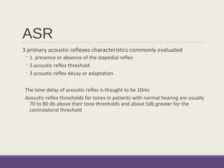 ASR
3 primary acoustic reflexes characteristics commonly evaluated
◦ 1. presence or absence of the stapedial reflex
◦ 2.acoustic reflex threshold
◦ 3 acoustic reflex decay or adaptation
The time delay of acoustic reflex is thought to be 10ms
Acoustic reflex thresholds for tones in patients with normal hearing are usually
70 to 80 db above their tone thresholds and about 5db greater for the
contralateral threshold
 