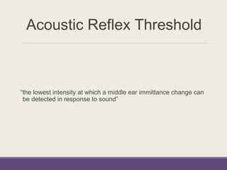 Acoustic Reflex Threshold
“the lowest intensity at which a middle ear immittance change can
be detected in response to sound”
 