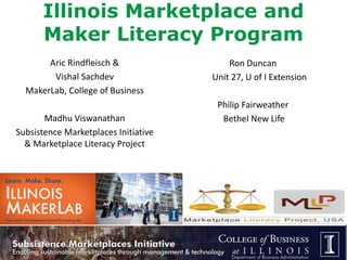 Illinois Marketplace and 
Maker Literacy Program 
Aric Rindfleisch & 
Vishal Sachdev 
MakerLab, College of Business 
Madhu Viswanathan 
Subsistence Marketplaces Initiative 
& Marketplace Literacy Project 
Ron Duncan 
Unit 27, U of I Extension 
Philip Fairweather 
Bethel New Life 
 